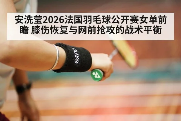 安洗莹2026法国羽毛球公开赛女单前瞻 膝伤恢复与网前抢攻的战术平衡